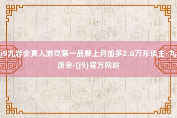 j9九游会真人游戏第一品牌上月加多2.8万东谈主-九游会·(j9)官方网站