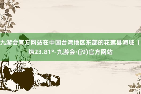 j9九游会官方网站在中国台湾地区东部的花莲县海域（北纬23.81°-九游会·(j9)官方网站