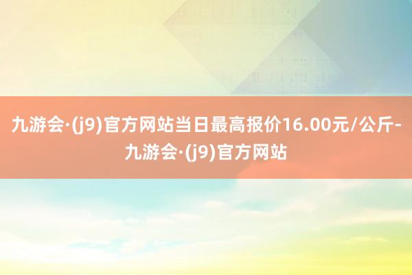 九游会·(j9)官方网站当日最高报价16.00元/公斤-九游会·(j9)官方网站