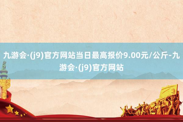 九游会·(j9)官方网站当日最高报价9.00元/公斤-九游会·(j9)官方网站