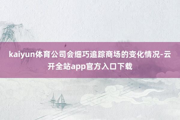kaiyun体育公司会细巧追踪商场的变化情况-云开全站app官方入口下载