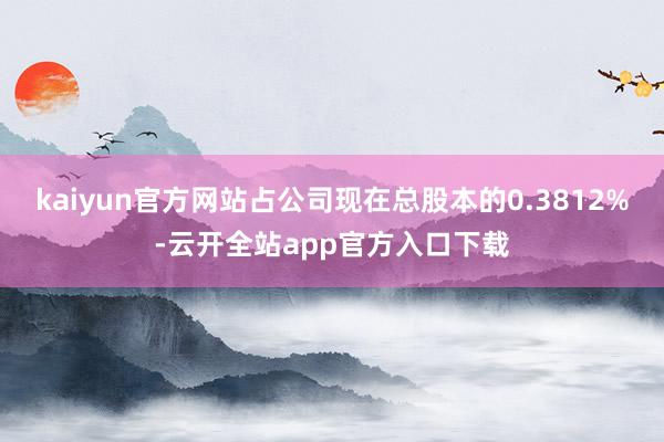 kaiyun官方网站占公司现在总股本的0.3812%-云开全站app官方入口下载