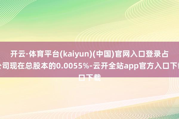 开云·体育平台(kaiyun)(中国)官网入口登录占公司现在总股本的0.0055%-云开全站app官方入口下载