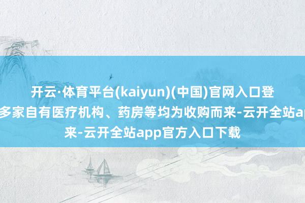 开云·体育平台(kaiyun)(中国)官网入口登录同仁堂医养的多家自有医疗机构、药房等均为收购而来-云开全站app官方入口下载