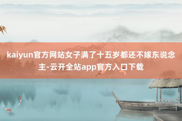 kaiyun官方网站女子满了十五岁都还不嫁东说念主-云开全站app官方入口下载