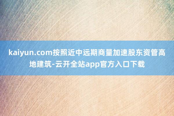kaiyun.com按照近中远期商量加速股东资管高地建筑-云开全站app官方入口下载