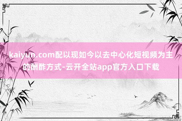 kaiyun.com配以现如今以去中心化短视频为主的酬酢方式-云开全站app官方入口下载