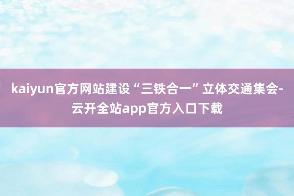 kaiyun官方网站建设“三铁合一”立体交通集会-云开全站app官方入口下载