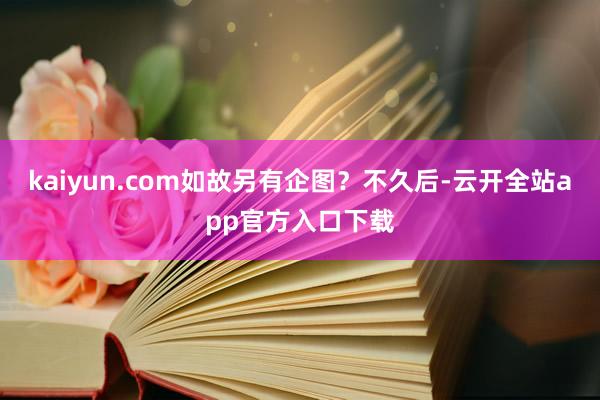 kaiyun.com如故另有企图？不久后-云开全站app官方入口下载