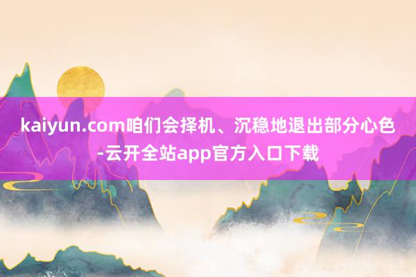kaiyun.com咱们会择机、沉稳地退出部分心色-云开全站app官方入口下载