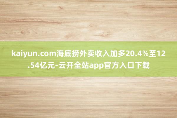 kaiyun.com海底捞外卖收入加多20.4%至12.54亿元-云开全站app官方入口下载