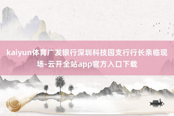 kaiyun体育广发银行深圳科技园支行行长亲临现场-云开全站app官方入口下载
