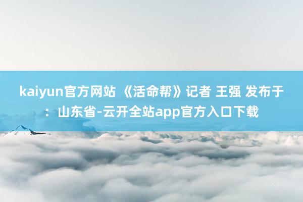 kaiyun官方网站 《活命帮》记者 王强 发布于：山东省-云开全站app官方入口下载