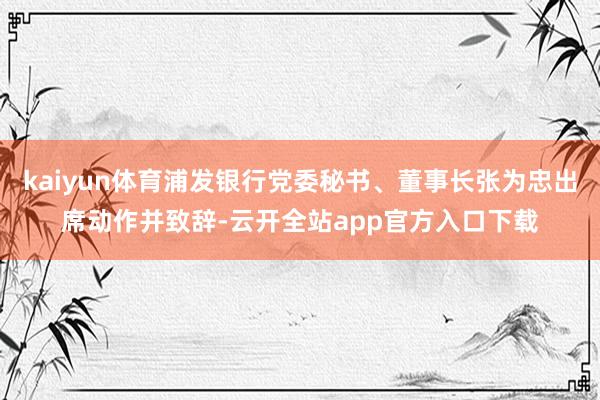 kaiyun体育浦发银行党委秘书、董事长张为忠出席动作并致辞-云开全站app官方入口下载