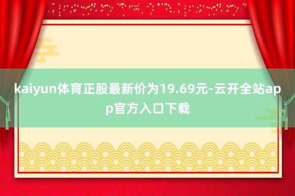 kaiyun体育正股最新价为19.69元-云开全站app官方入口下载