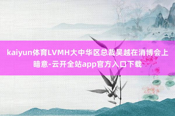 kaiyun体育LVMH大中华区总裁吴越在消博会上暗意-云开全站app官方入口下载