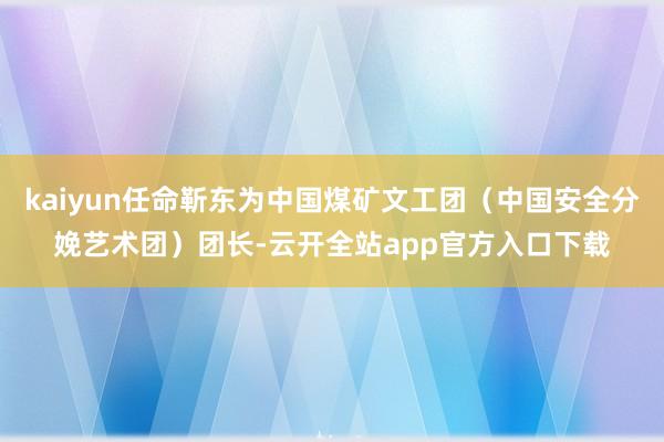 kaiyun任命靳东为中国煤矿文工团（中国安全分娩艺术团）团长-云开全站app官方入口下载