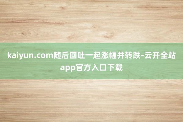 kaiyun.com随后回吐一起涨幅并转跌-云开全站app官方入口下载