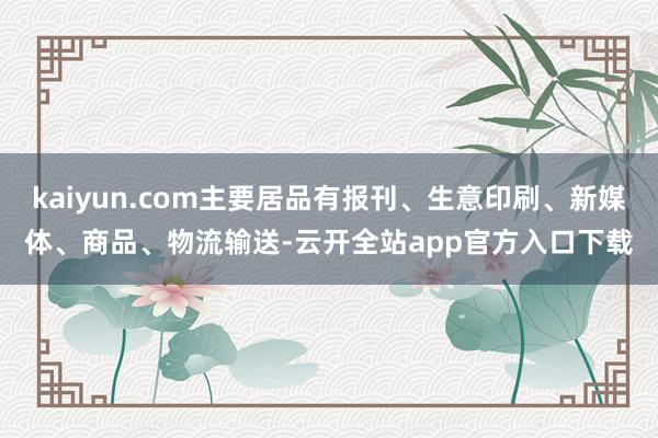 kaiyun.com主要居品有报刊、生意印刷、新媒体、商品、物流输送-云开全站app官方入口下载