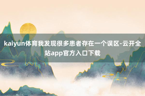 kaiyun体育我发现很多患者存在一个误区-云开全站app官方入口下载