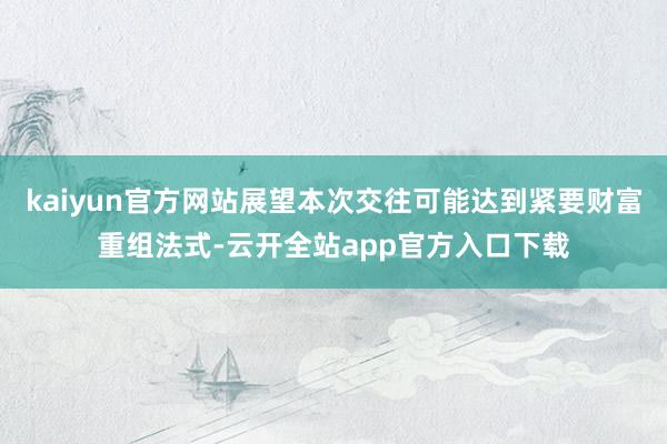 kaiyun官方网站展望本次交往可能达到紧要财富重组法式-云开全站app官方入口下载