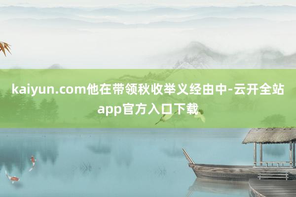 kaiyun.com他在带领秋收举义经由中-云开全站app官方入口下载