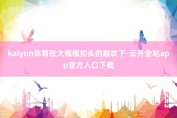 kaiyun体育在大规模扣头的鼓吹下-云开全站app官方入口下载