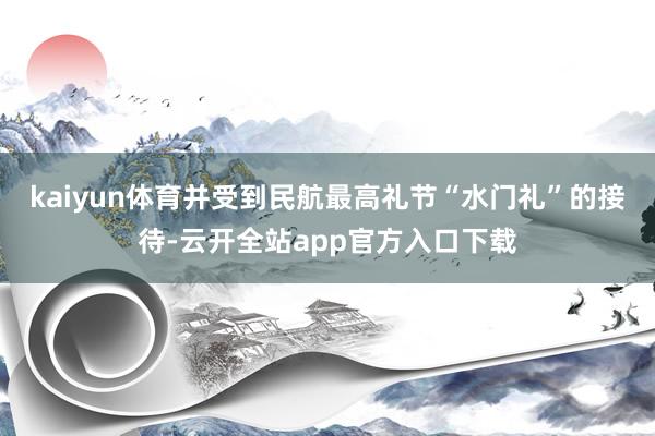 kaiyun体育并受到民航最高礼节“水门礼”的接待-云开全站app官方入口下载