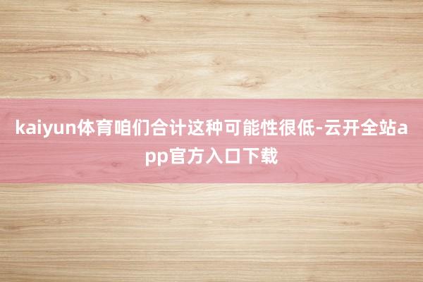 kaiyun体育咱们合计这种可能性很低-云开全站app官方入口下载