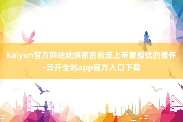kaiyun官方网站她俏丽的脸庞上带着担忧的情怀-云开全站app官方入口下载