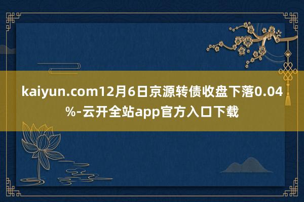 kaiyun.com12月6日京源转债收盘下落0.04%-云开全站app官方入口下载