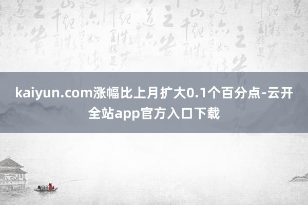 kaiyun.com涨幅比上月扩大0.1个百分点-云开全站app官方入口下载