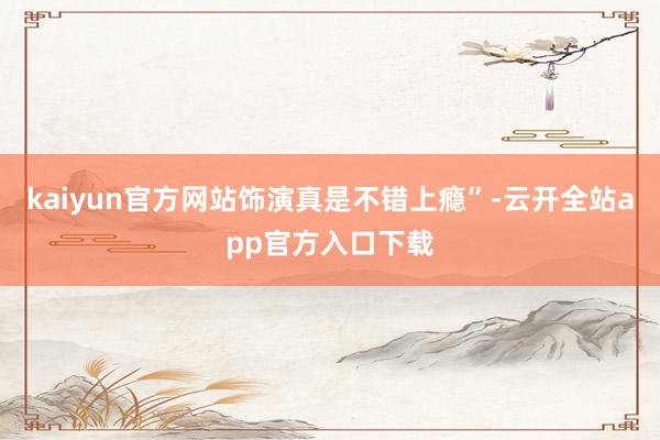 kaiyun官方网站饰演真是不错上瘾”-云开全站app官方入口下载