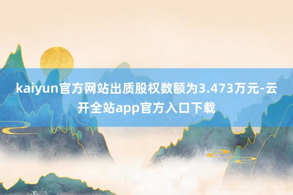 kaiyun官方网站出质股权数额为3.473万元-云开全站app官方入口下载