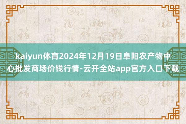 kaiyun体育2024年12月19日阜阳农产物中心批发商场价钱行情-云开全站app官方入口下载