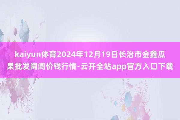 kaiyun体育2024年12月19日长治市金鑫瓜果批发阛阓价钱行情-云开全站app官方入口下载