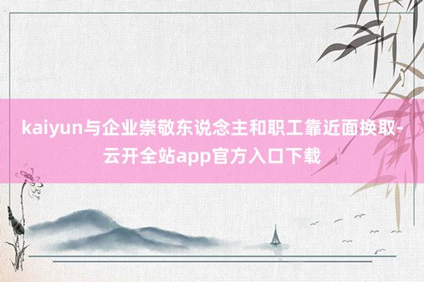 kaiyun与企业崇敬东说念主和职工靠近面换取-云开全站app官方入口下载
