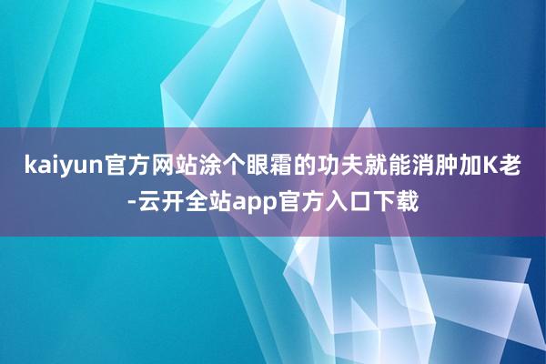 kaiyun官方网站涂个眼霜的功夫就能消肿加K老-云开全站app官方入口下载