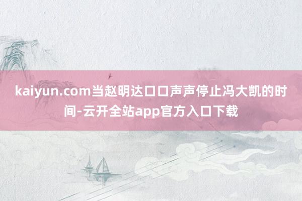 kaiyun.com当赵明达口口声声停止冯大凯的时间-云开全站app官方入口下载