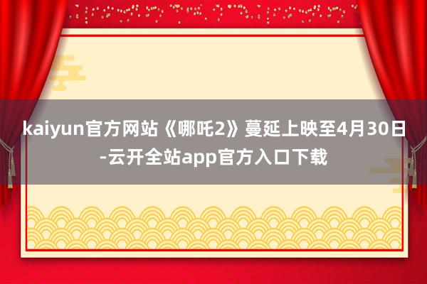 kaiyun官方网站《哪吒2》蔓延上映至4月30日-云开全站app官方入口下载