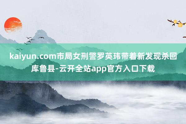 kaiyun.com市局女刑警罗英玮带着新发现杀回库鲁县-云开全站app官方入口下载