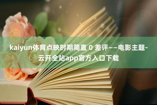 kaiyun体育点映时期简直 0 差评——电影主题-云开全站app官方入口下载