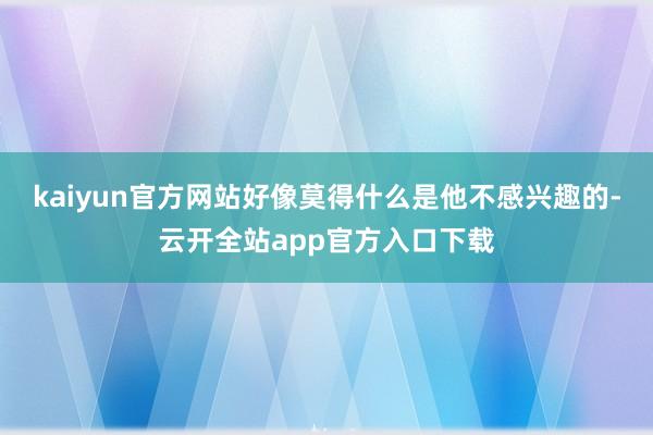 kaiyun官方网站好像莫得什么是他不感兴趣的-云开全站app官方入口下载