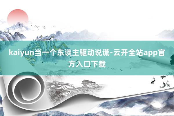 kaiyun当一个东谈主驱动说谎-云开全站app官方入口下载