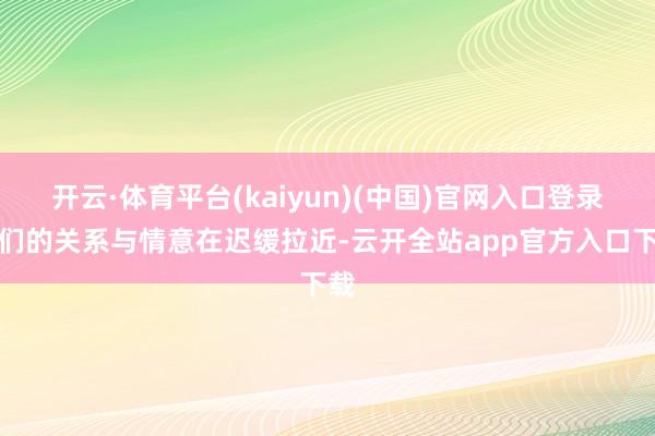开云·体育平台(kaiyun)(中国)官网入口登录他们的关系与情意在迟缓拉近-云开全站app官方入口下载