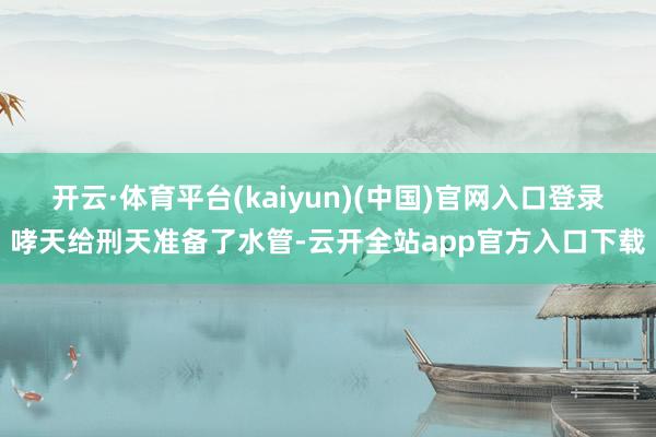 开云·体育平台(kaiyun)(中国)官网入口登录哮天给刑天准备了水管-云开全站app官方入口下载