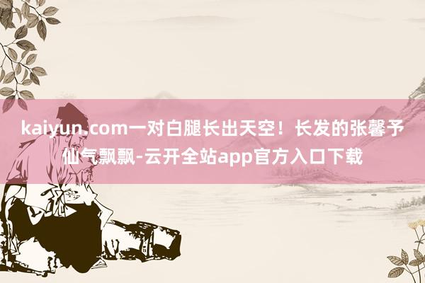 kaiyun.com一对白腿长出天空！长发的张馨予仙气飘飘-云开全站app官方入口下载