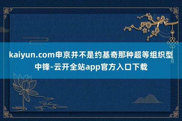 kaiyun.com申京并不是约基奇那种超等组织型中锋-云开全站app官方入口下载