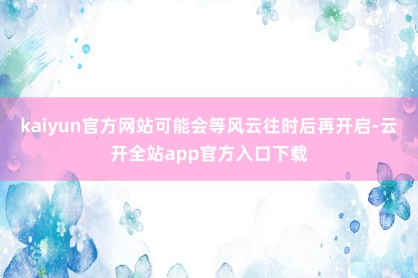 kaiyun官方网站可能会等风云往时后再开启-云开全站app官方入口下载