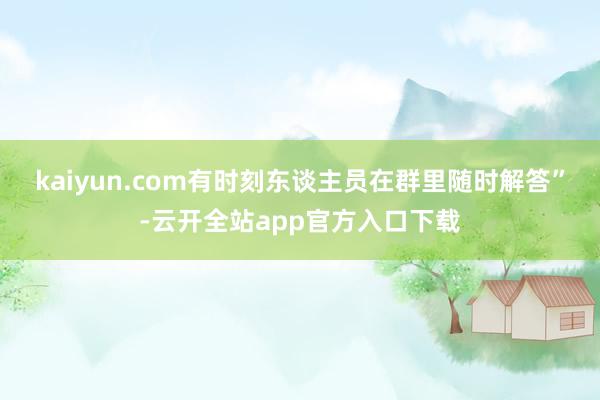 kaiyun.com有时刻东谈主员在群里随时解答”-云开全站app官方入口下载